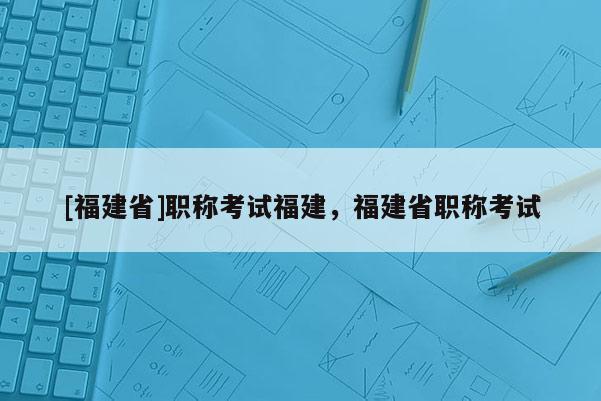 [福建省]職稱考試福建，福建省職稱考試