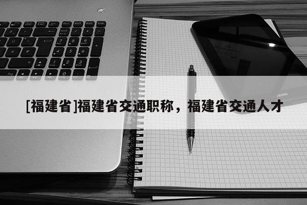 [福建省]福建省交通職稱，福建省交通人才