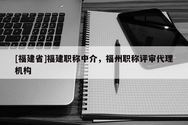 [福建省]福建職稱中介，福州職稱評審代理機(jī)構(gòu)
