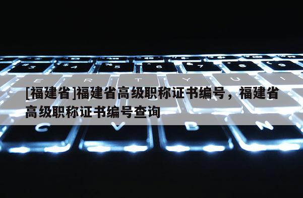 [福建省]福建省高級(jí)職稱證書編號(hào)，福建省高級(jí)職稱證書編號(hào)查詢