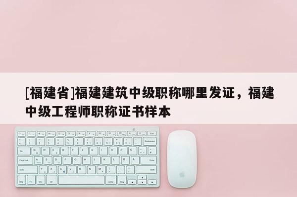 [福建省]福建建筑中級職稱哪里發(fā)證，福建中級工程師職稱證書樣本