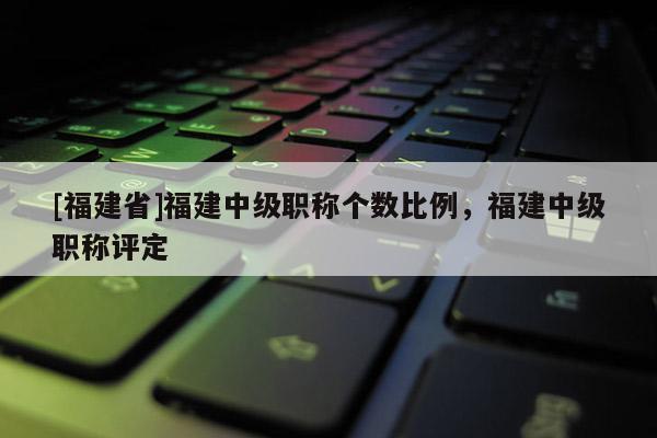 [福建省]福建中級職稱個數(shù)比例，福建中級職稱評定