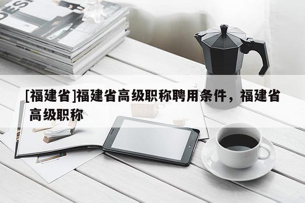 [福建省]福建省高級職稱聘用條件，福建省 高級職稱