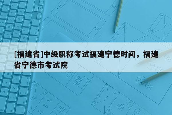 [福建省]中級(jí)職稱考試福建寧德時(shí)間，福建省寧德市考試院