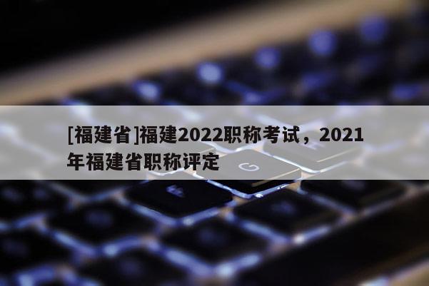 [福建省]福建2022職稱考試，2021年福建省職稱評定