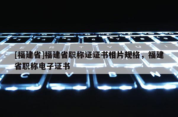 [福建省]福建省職稱證證書相片規(guī)格，福建省職稱電子證書