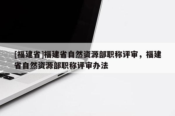 [福建省]福建省自然資源部職稱評審，福建省自然資源部職稱評審辦法