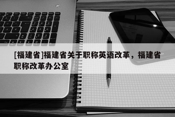 [福建省]福建省關(guān)于職稱英語改革，福建省職稱改革辦公室