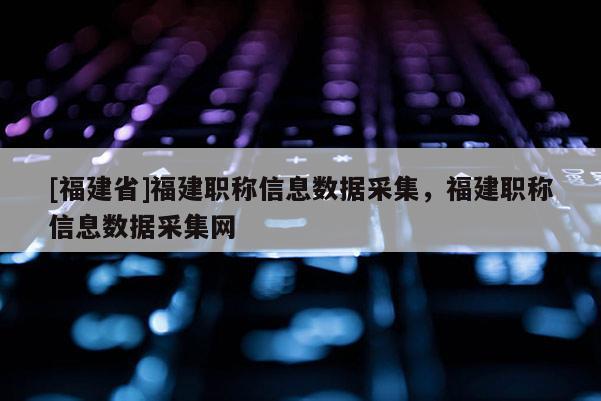 [福建省]福建職稱信息數(shù)據(jù)采集，福建職稱信息數(shù)據(jù)采集網(wǎng)