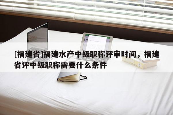 [福建省]福建水產(chǎn)中級職稱評審時間，福建省評中級職稱需要什么條件