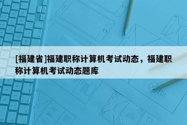 [福建省]福建職稱計(jì)算機(jī)考試動(dòng)態(tài)，福建職稱計(jì)算機(jī)考試動(dòng)態(tài)題庫