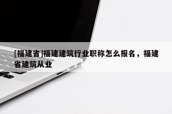 [福建省]福建建筑行業(yè)職稱怎么報(bào)名，福建省建筑從業(yè)