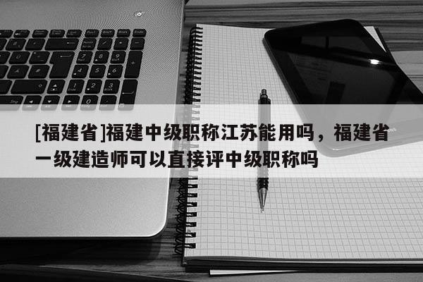 [福建省]福建中級職稱江蘇能用嗎，福建省一級建造師可以直接評中級職稱嗎