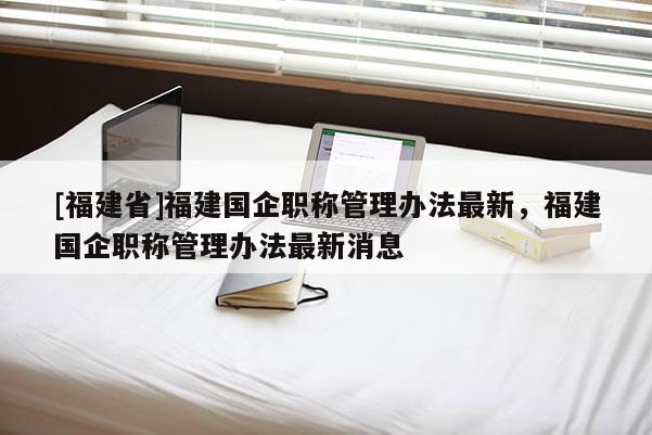 [福建省]福建國企職稱管理辦法最新，福建國企職稱管理辦法最新消息
