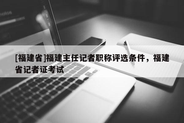 [福建省]福建主任記者職稱評選條件，福建省記者證考試