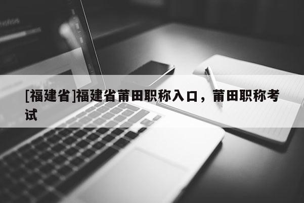 [福建省]福建省莆田職稱入口，莆田職稱考試