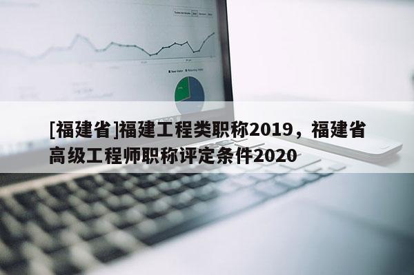 [福建省]福建工程類職稱2019，福建省高級(jí)工程師職稱評(píng)定條件2020