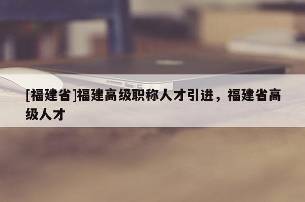 [福建省]福建高級職稱人才引進(jìn)，福建省高級人才