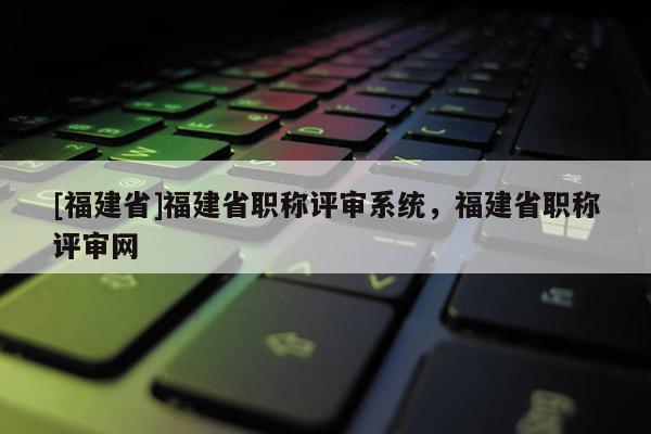 [福建省]福建省職稱評審系統(tǒng)，福建省職稱評審網(wǎng)