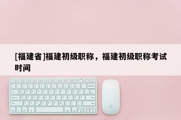 [福建省]福建初級職稱，福建初級職稱考試時間