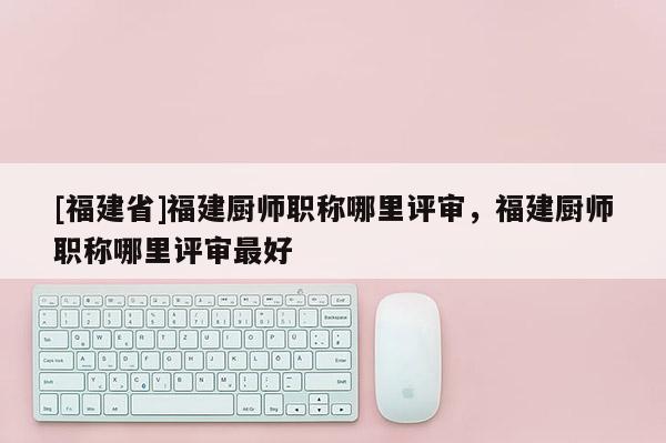 [福建省]福建廚師職稱哪里評審，福建廚師職稱哪里評審最好