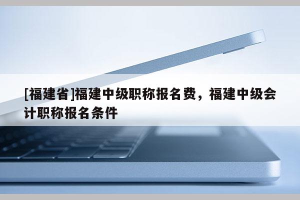 [福建省]福建中級職稱報名費，福建中級會計職稱報名條件
