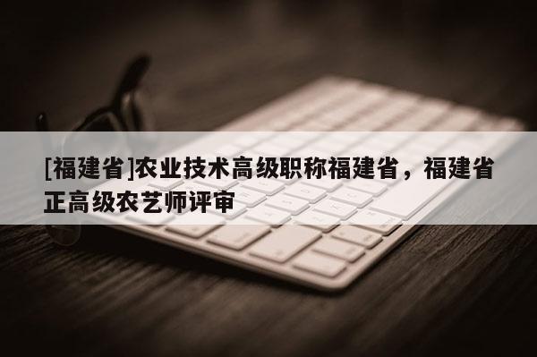 [福建省]農(nóng)業(yè)技術(shù)高級(jí)職稱福建省，福建省正高級(jí)農(nóng)藝師評(píng)審