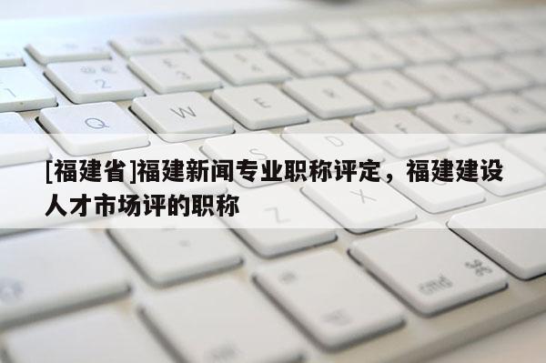 [福建省]福建新聞專業(yè)職稱評(píng)定，福建建設(shè)人才市場(chǎng)評(píng)的職稱