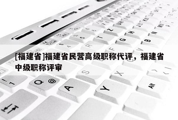[福建省]福建省民營高級職稱代評，福建省中級職稱評審