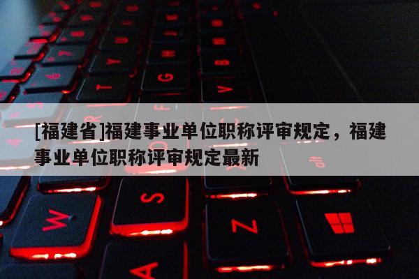 [福建省]福建事業(yè)單位職稱評(píng)審規(guī)定，福建事業(yè)單位職稱評(píng)審規(guī)定最新