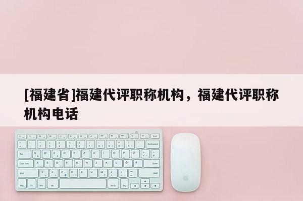 [福建省]福建代評(píng)職稱機(jī)構(gòu)，福建代評(píng)職稱機(jī)構(gòu)電話