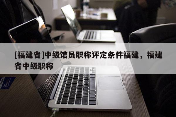 [福建省]中級館員職稱評定條件福建，福建省中級職稱