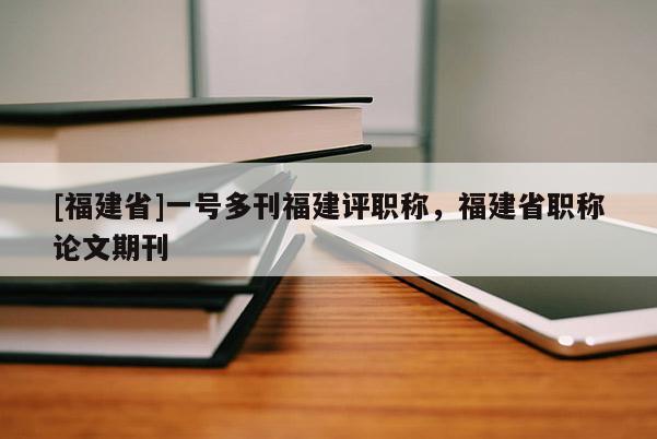 [福建省]一號多刊福建評職稱，福建省職稱論文期刊