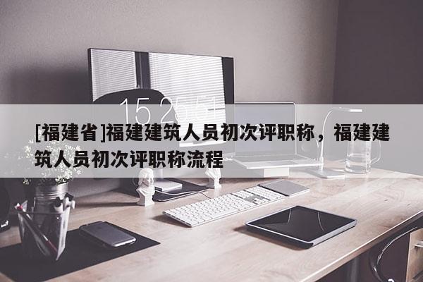 [福建省]福建建筑人員初次評職稱，福建建筑人員初次評職稱流程