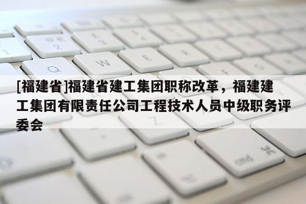 [福建省]福建省建工集團(tuán)職稱改革，福建建工集團(tuán)有限責(zé)任公司工程技術(shù)人員中級(jí)職務(wù)評(píng)委會(huì)