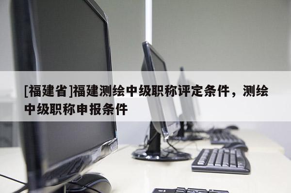 [福建省]福建測(cè)繪中級(jí)職稱評(píng)定條件，測(cè)繪中級(jí)職稱申報(bào)條件