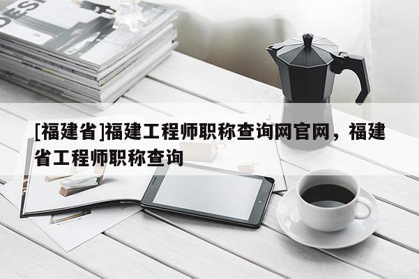 [福建省]福建工程師職稱查詢網(wǎng)官網(wǎng)，福建省工程師職稱查詢
