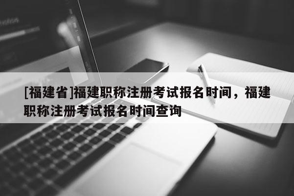 [福建省]福建職稱(chēng)注冊(cè)考試報(bào)名時(shí)間，福建職稱(chēng)注冊(cè)考試報(bào)名時(shí)間查詢(xún)
