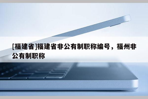[福建省]福建省非公有制職稱(chēng)編號(hào)，福州非公有制職稱(chēng)