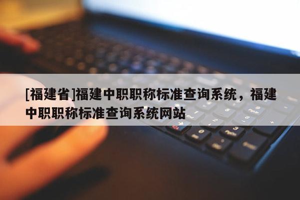 [福建省]福建中職職稱標準查詢系統(tǒng)，福建中職職稱標準查詢系統(tǒng)網(wǎng)站