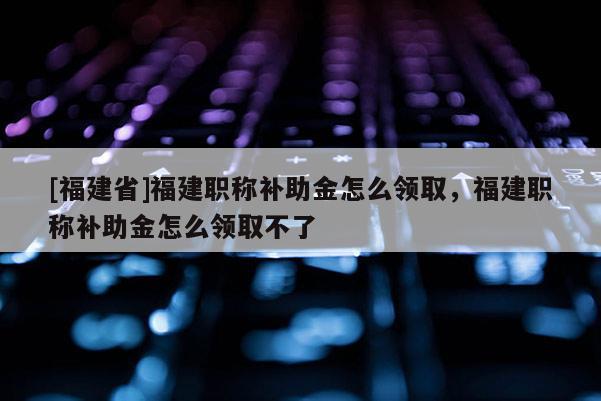 [福建省]福建職稱補(bǔ)助金怎么領(lǐng)取，福建職稱補(bǔ)助金怎么領(lǐng)取不了