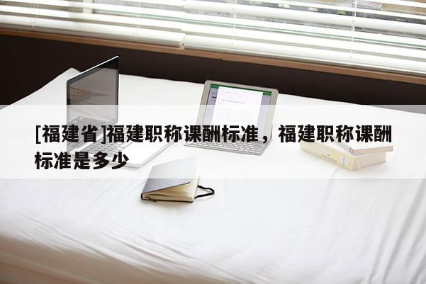 [福建省]福建職稱課酬標(biāo)準(zhǔn)，福建職稱課酬標(biāo)準(zhǔn)是多少