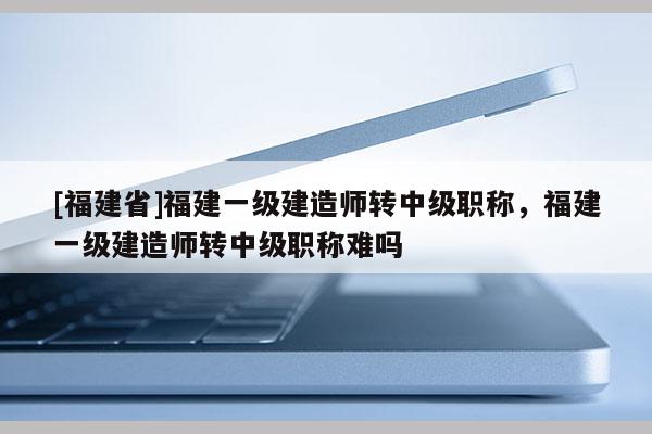 [福建省]福建一級建造師轉(zhuǎn)中級職稱，福建一級建造師轉(zhuǎn)中級職稱難嗎