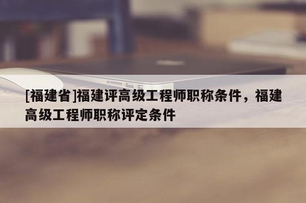 [福建省]福建評高級工程師職稱條件，福建高級工程師職稱評定條件