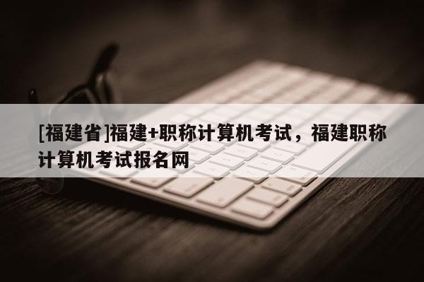 [福建省]福建+職稱計(jì)算機(jī)考試，福建職稱計(jì)算機(jī)考試報(bào)名網(wǎng)