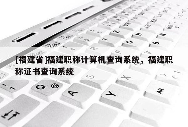 [福建省]福建職稱計(jì)算機(jī)查詢系統(tǒng)，福建職稱證書查詢系統(tǒng)