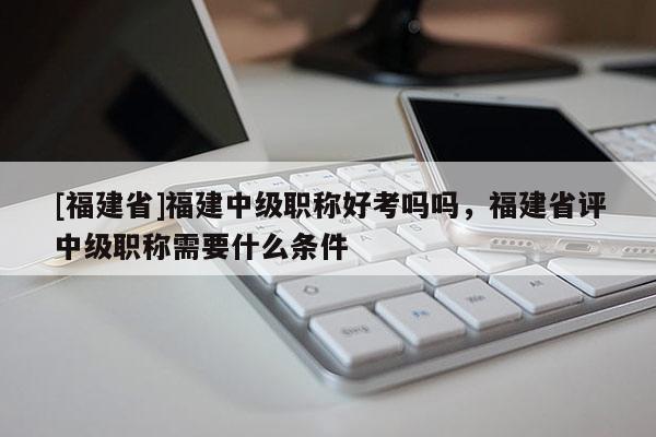 [福建省]福建中級職稱好考嗎嗎，福建省評中級職稱需要什么條件