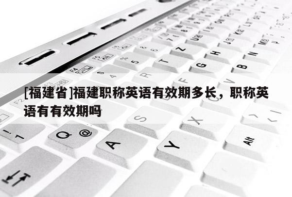 [福建省]福建職稱英語有效期多長，職稱英語有有效期嗎