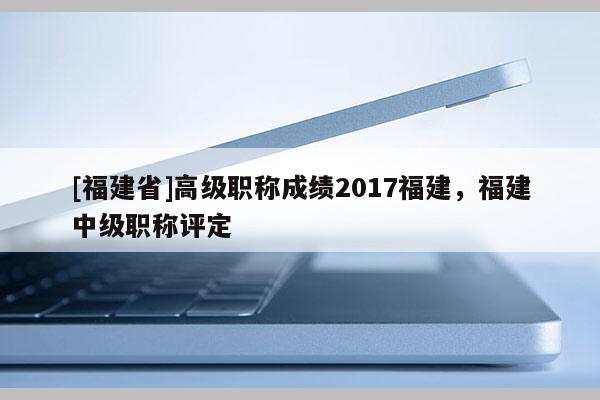 [福建省]高級(jí)職稱成績(jī)2017福建，福建中級(jí)職稱評(píng)定