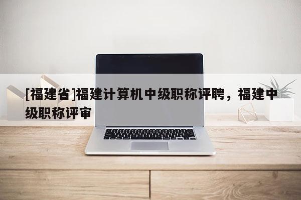 [福建省]福建計算機中級職稱評聘，福建中級職稱評審